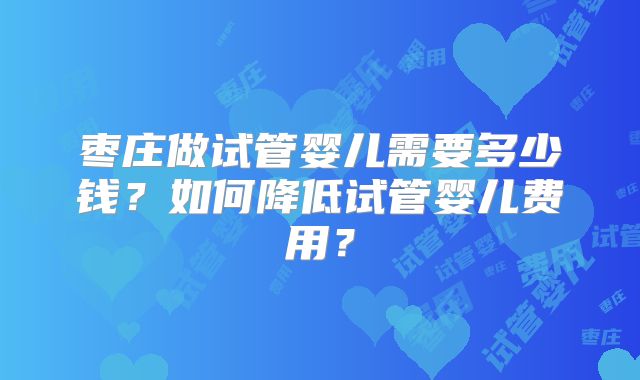 枣庄做试管婴儿需要多少钱？如何降低试管婴儿费用？