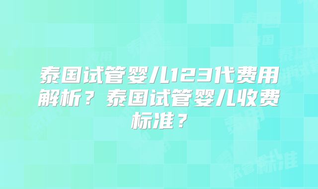 泰国试管婴儿123代费用解析？泰国试管婴儿收费标准？