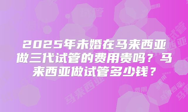 2025年未婚在马来西亚做三代试管的费用贵吗？马来西亚做试管多少钱？