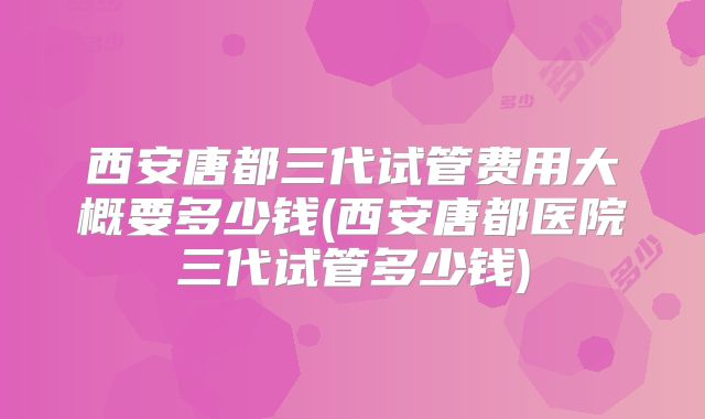 西安唐都三代试管费用大概要多少钱(西安唐都医院三代试管多少钱)