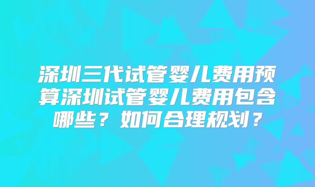 深圳三代试管婴儿费用预算深圳试管婴儿费用包含哪些?如何合理规划?