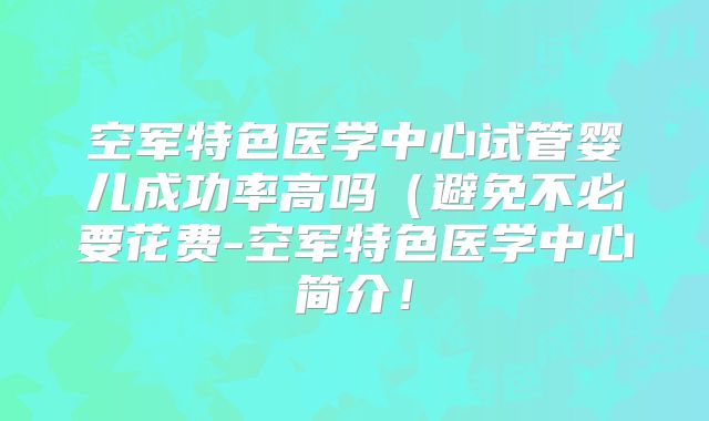 空军特色医学中心试管婴儿成功率高吗（避免不必要花费-空军特色医学中心简介！