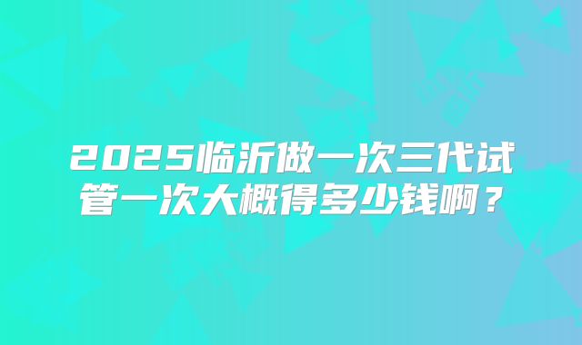 2025临沂做一次三代试管一次大概得多少钱啊?