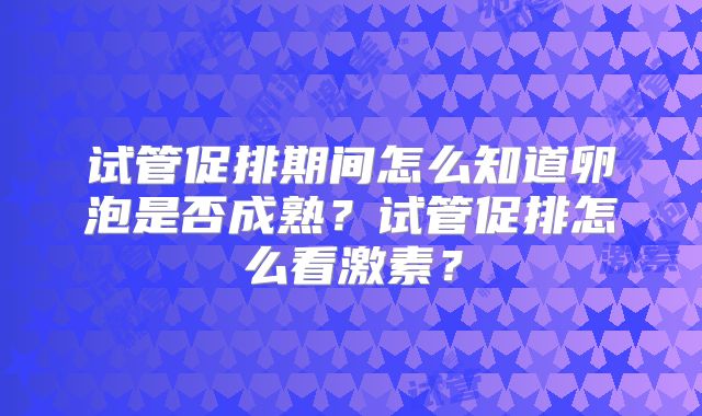 试管促排期间怎么知道卵泡是否成熟？试管促排怎么看激素？