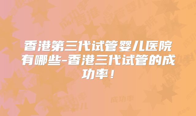 香港第三代试管婴儿医院有哪些-香港三代试管的成功率!