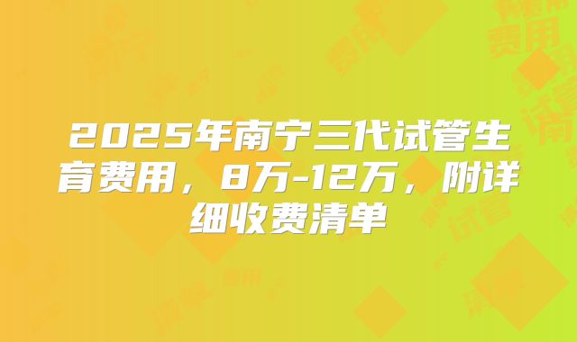 2025年南宁三代试管生育费用，8万-12万，附详细收费清单