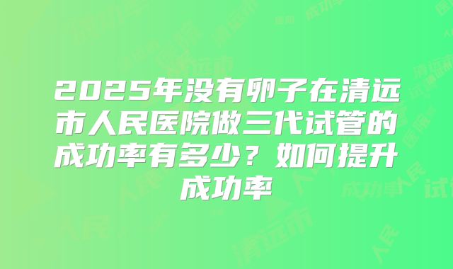 2025年没有卵子在清远市人民医院做三代试管的成功率有多少？如何提升成功率