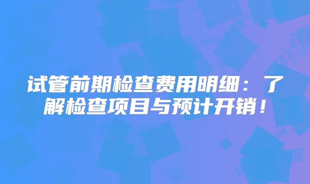 试管前期检查费用明细:了解检查项目与预计开销!