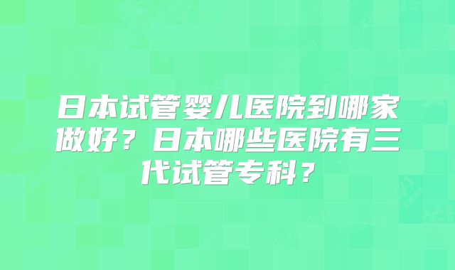 日本试管婴儿医院到哪家做好？日本哪些医院有三代试管专科？