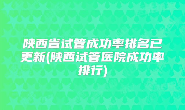 陕西省试管成功率排名已更新(陕西试管医院成功率排行)