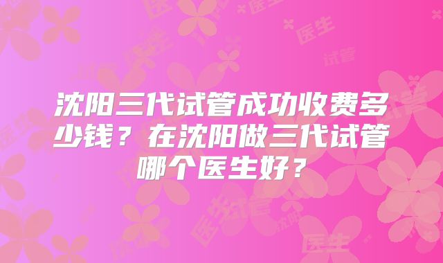 沈阳三代试管成功收费多少钱？在沈阳做三代试管哪个医生好？