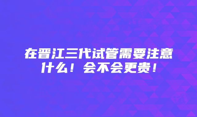 在晋江三代试管需要注意什么!会不会更贵!