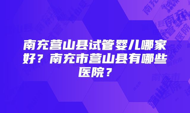 南充营山县试管婴儿哪家好？南充市营山县有哪些医院？