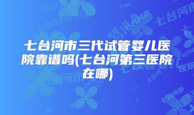 七台河市三代试管婴儿医院靠谱吗(七台河第三医院在哪)