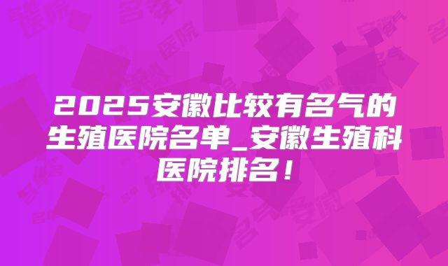 2025安徽比较有名气的生殖医院名单_安徽生殖科医院排名!