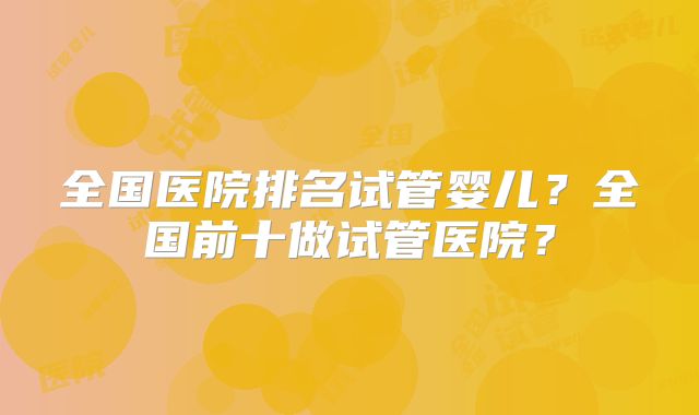 全国医院排名试管婴儿？全国前十做试管医院？