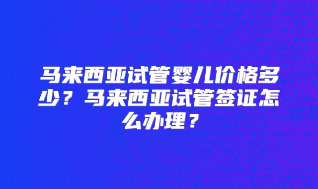 马来西亚试管婴儿价格多少?马来西亚试管签证怎么办理?