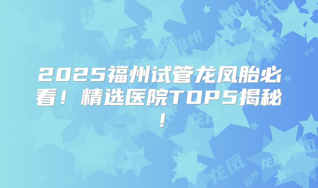 2025福州试管龙凤胎必看!精选医院TOP5揭秘!