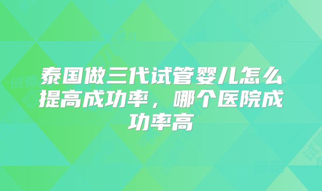 泰国做三代试管婴儿怎么提高成功率,哪个医院成功率高