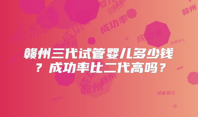 赣州三代试管婴儿多少钱?成功率比二代高吗?