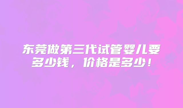 东莞做第三代试管婴儿要多少钱，价格是多少！