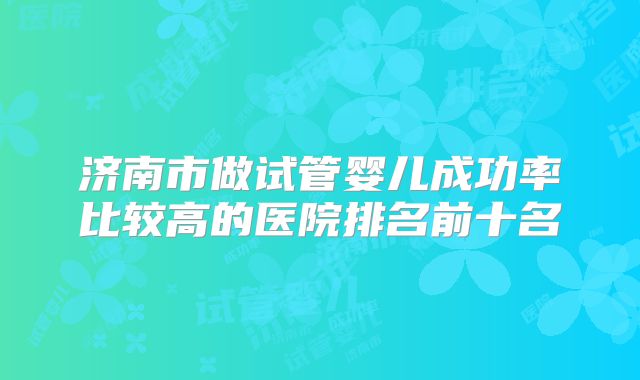 济南市做试管婴儿成功率比较高的医院排名前十名