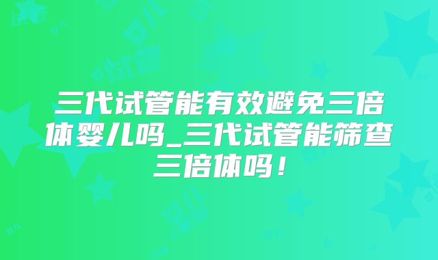 三代试管能有效避免三倍体婴儿吗_三代试管能筛查三倍体吗！