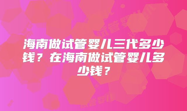 海南做试管婴儿三代多少钱？在海南做试管婴儿多少钱？