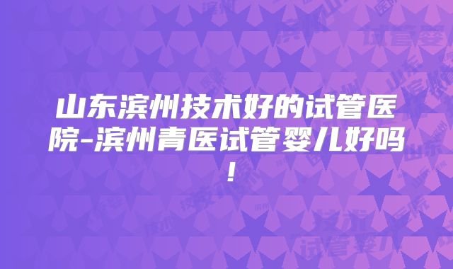 山东滨州技术好的试管医院-滨州青医试管婴儿好吗！