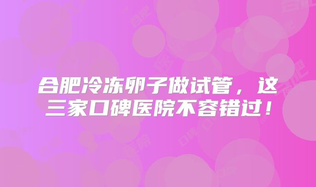合肥冷冻卵子做试管，这三家口碑医院不容错过！