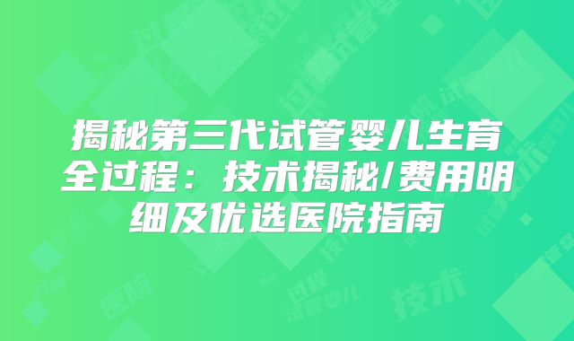 揭秘第三代试管婴儿生育全过程：技术揭秘/费用明细及优选医院指南