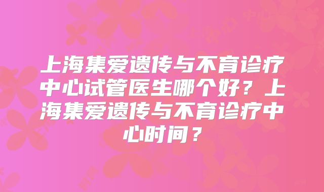上海集爱遗传与不育诊疗中心试管医生哪个好?上海集爱遗传与不育诊疗中心时间?