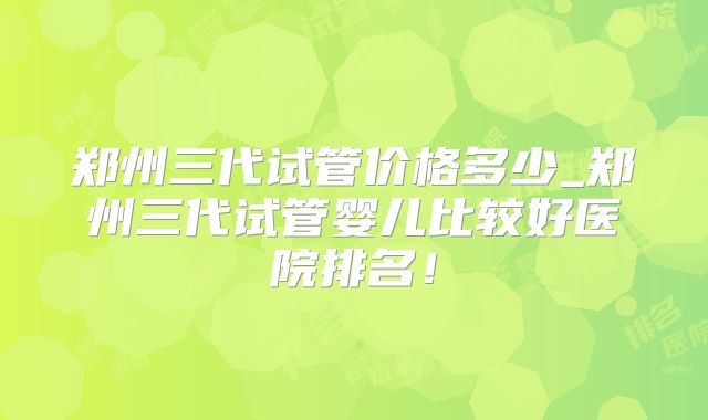 郑州三代试管价格多少_郑州三代试管婴儿比较好医院排名！
