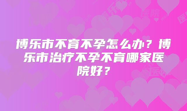 博乐市不育不孕怎么办？博乐市治疗不孕不育哪家医院好？
