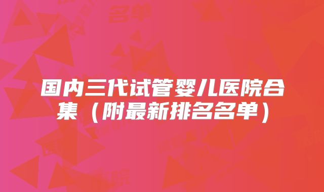 国内三代试管婴儿医院合集（附最新排名名单）
