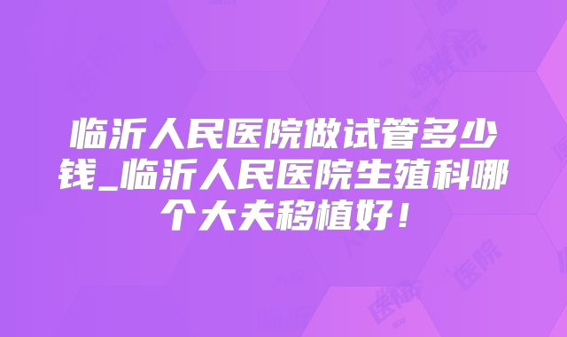 临沂人民医院做试管多少钱_临沂人民医院生殖科哪个大夫移植好！