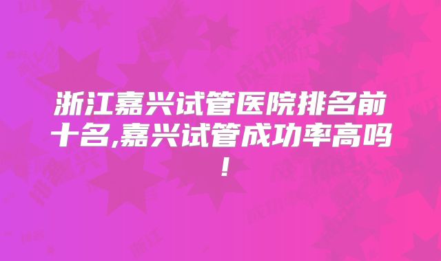 浙江嘉兴试管医院排名前十名,嘉兴试管成功率高吗!