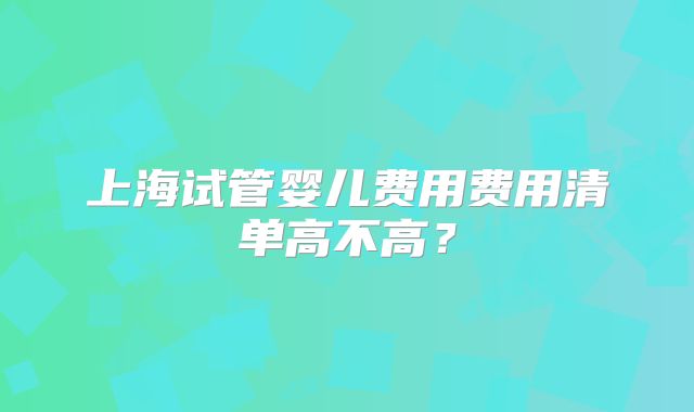 上海试管婴儿费用费用清单高不高？