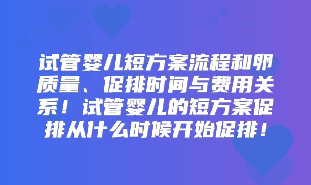 试管婴儿短方案流程和卵质量、促排时间与费用关系！试管婴儿的短方案促排从什么时候开始促排！