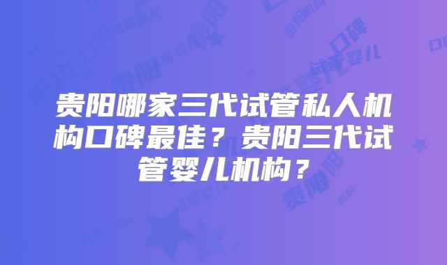 贵阳哪家三代试管私人机构口碑最佳?贵阳三代试管婴儿机构?