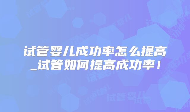 试管婴儿成功率怎么提高_试管如何提高成功率！