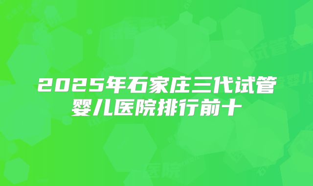 2025年石家庄三代试管婴儿医院排行前十