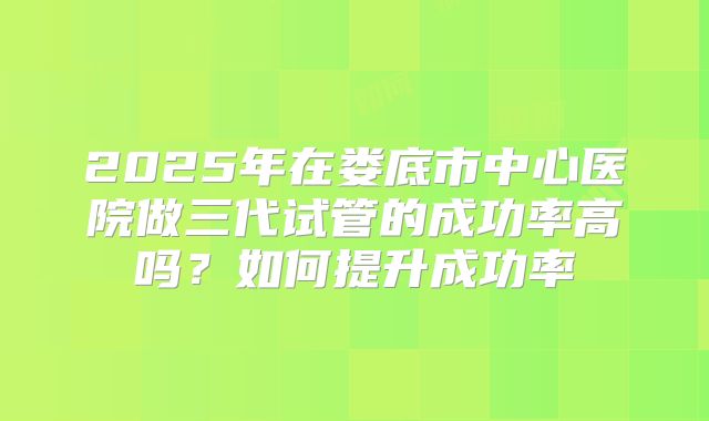2025年在娄底市中心医院做三代试管的成功率高吗?如何提升成功率