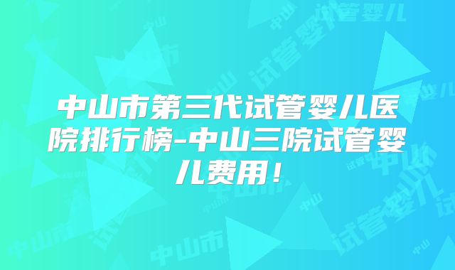 中山市第三代试管婴儿医院排行榜-中山三院试管婴儿费用！