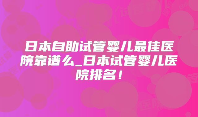 日本自助试管婴儿最佳医院靠谱么_日本试管婴儿医院排名！