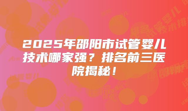 2025年邵阳市试管婴儿技术哪家强？排名前三医院揭秘！