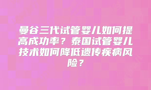 曼谷三代试管婴儿如何提高成功率？泰国试管婴儿技术如何降低遗传疾病风险？
