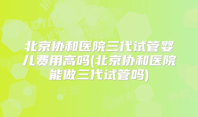 北京协和医院三代试管婴儿费用高吗(北京协和医院能做三代试管吗)