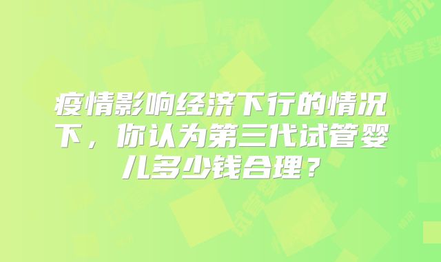 疫情影响经济下行的情况下，你认为第三代试管婴儿多少钱合理？