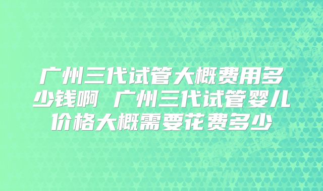 广州三代试管大概费用多少钱啊 广州三代试管婴儿价格大概需要花费多少